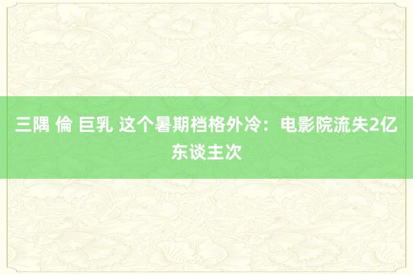 三隅 倫 巨乳 这个暑期档格外冷：电影院流失2亿东谈主次