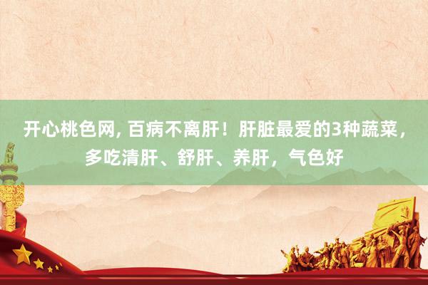开心桃色网， 百病不离肝！肝脏最爱的3种蔬菜，多吃清肝、舒肝、养肝，气色好
