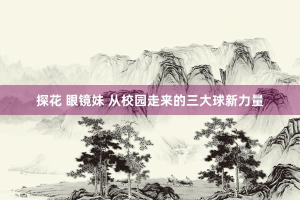 探花 眼镜妹 从校园走来的三大球新力量