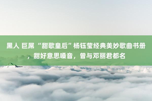 黑人 巨屌 “甜歌皇后”杨钰莹经典美妙歌曲书册，甜好意思嗓音，曾与邓丽君都名