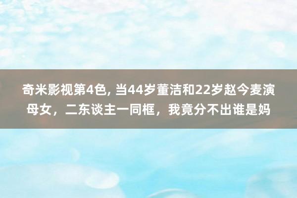 奇米影视第4色， 当44岁董洁和22岁赵今麦演母女，二东谈主一同框，我竟分不出谁是妈