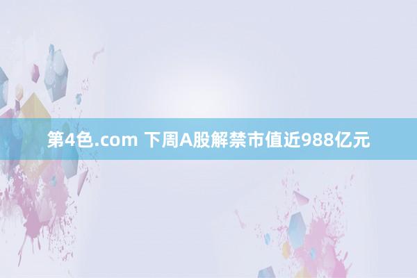 第4色.com 下周A股解禁市值近988亿元