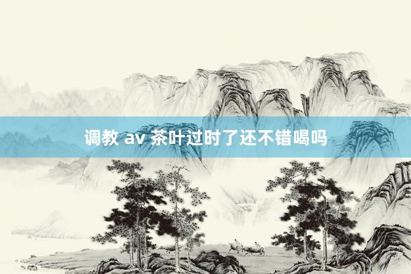 调教 av 茶叶过时了还不错喝吗