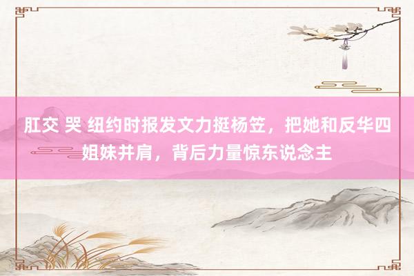 肛交 哭 纽约时报发文力挺杨笠，把她和反华四姐妹并肩，背后力量惊东说念主