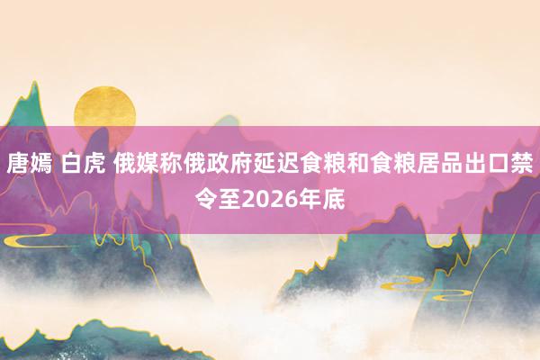 唐嫣 白虎 俄媒称俄政府延迟食粮和食粮居品出口禁令至2026年底