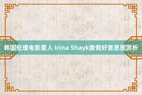 韩国伦理电影爱人 Irina Shayk度假好意思图赏析
