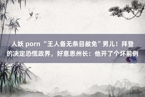 人妖 porn “王人备无条目赦免”男儿！拜登的决定恐慌政界，好意思州长：他开了个坏前例