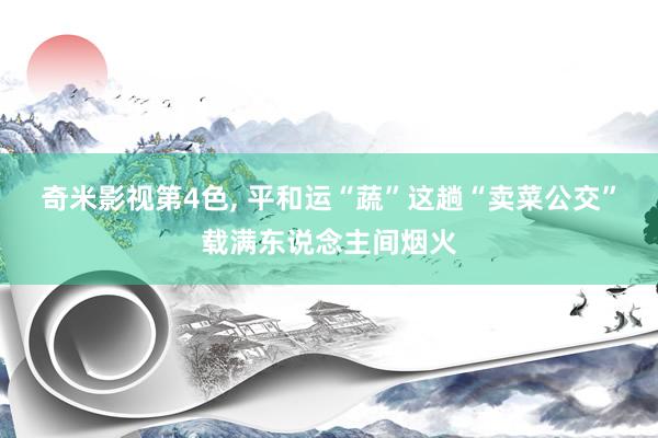 奇米影视第4色， 平和运“蔬”这趟“卖菜公交”载满东说念主间烟火
