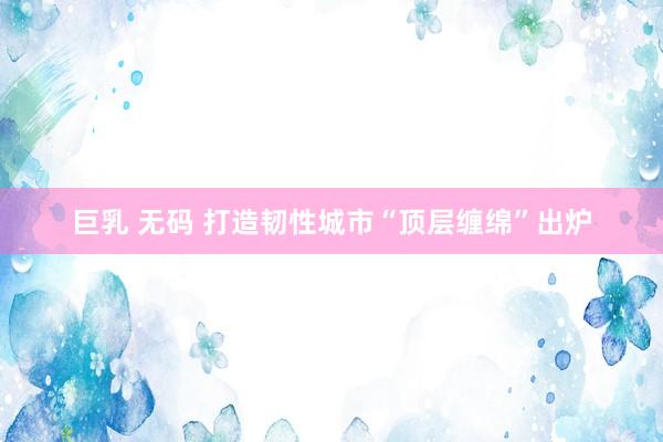巨乳 无码 打造韧性城市“顶层缠绵”出炉