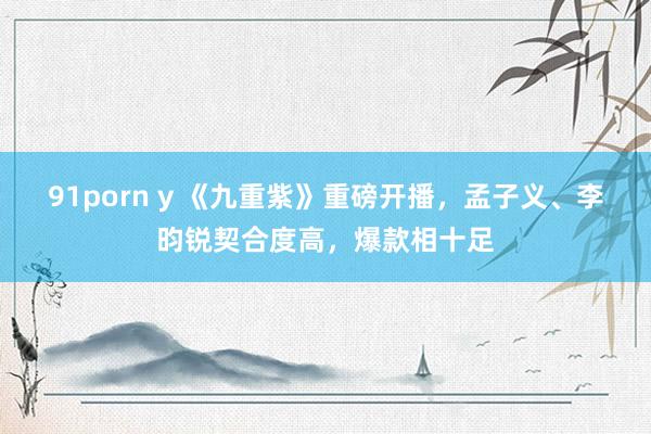 91porn y 《九重紫》重磅开播，孟子义、李昀锐契合度高，爆款相十足