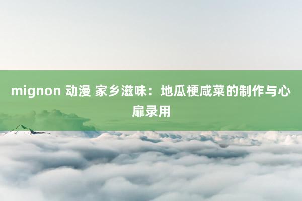 mignon 动漫 家乡滋味：地瓜梗咸菜的制作与心扉录用