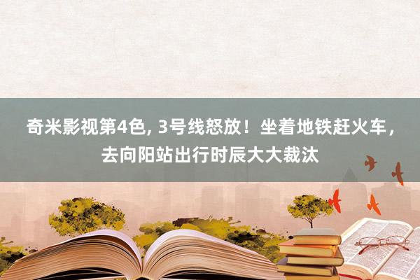 奇米影视第4色， 3号线怒放！坐着地铁赶火车，去向阳站出行时辰大大裁汰