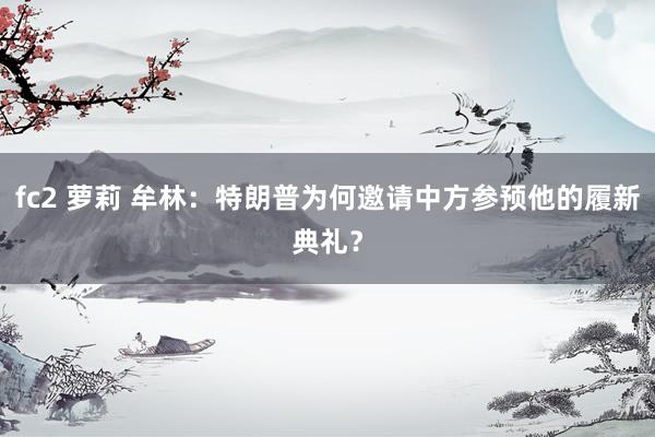 fc2 萝莉 牟林：特朗普为何邀请中方参预他的履新典礼？