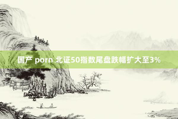 国产 porn 北证50指数尾盘跌幅扩大至3%