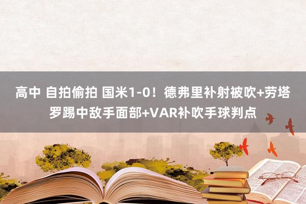 高中 自拍偷拍 国米1-0！德弗里补射被吹+劳塔罗踢中敌手面部+VAR补吹手球判点