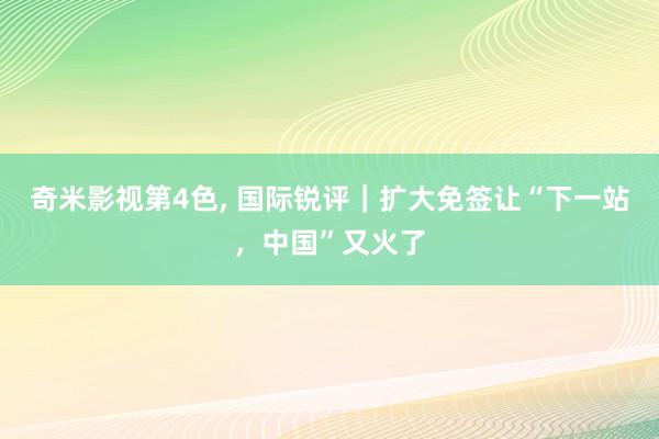 奇米影视第4色， 国际锐评｜扩大免签让“下一站，中国”又火了
