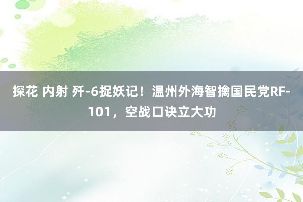 探花 内射 歼-6捉妖记！温州外海智擒国民党RF-101，空战口诀立大功