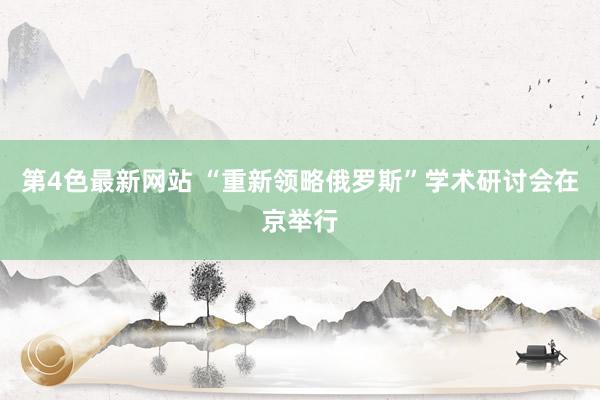 第4色最新网站 “重新领略俄罗斯”学术研讨会在京举行
