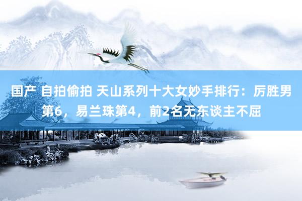 国产 自拍偷拍 天山系列十大女妙手排行：厉胜男第6，易兰珠第4，前2名无东谈主不屈