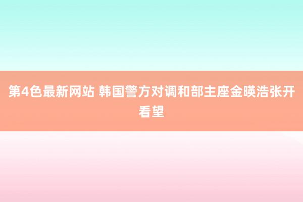 第4色最新网站 韩国警方对调和部主座金暎浩张开看望