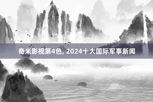 奇米影视第4色， 2024十大国际军事新闻