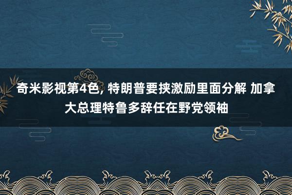 奇米影视第4色， 特朗普要挟激励里面分解 加拿大总理特鲁多辞任在野党领袖