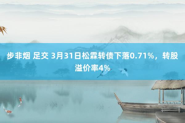 步非烟 足交 3月31日松霖转债下落0.71%，转股溢价率4%