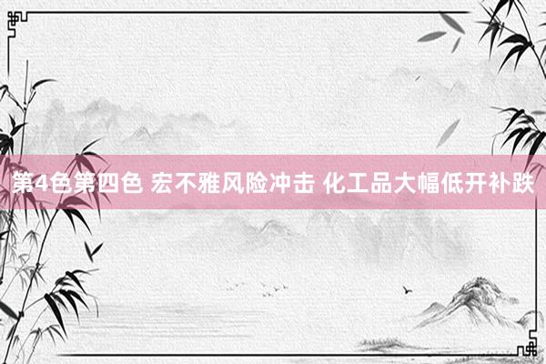 第4色第四色 宏不雅风险冲击 化工品大幅低开补跌