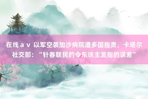 在线ａｖ 以军空袭加沙病院遭多国指责，卡塔尔社交部：“针春联民的令东谈主发指的误差”