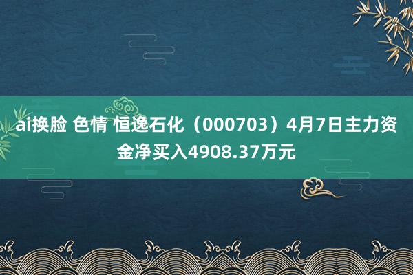 ai换脸 色情 恒逸石化（000703）4月7日主力资金净买入4908.37万元