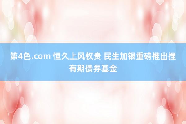 第4色.com 恒久上风权贵 民生加银重磅推出捏有期债券基金