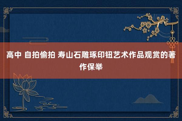高中 自拍偷拍 寿山石雕琢印钮艺术作品观赏的著作保举