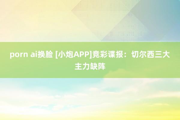 porn ai换脸 [小炮APP]竞彩谍报：切尔西三大主力缺阵